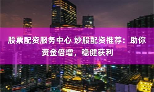股票配资服务中心 炒股配资推荐：助你资金倍增，稳健获利