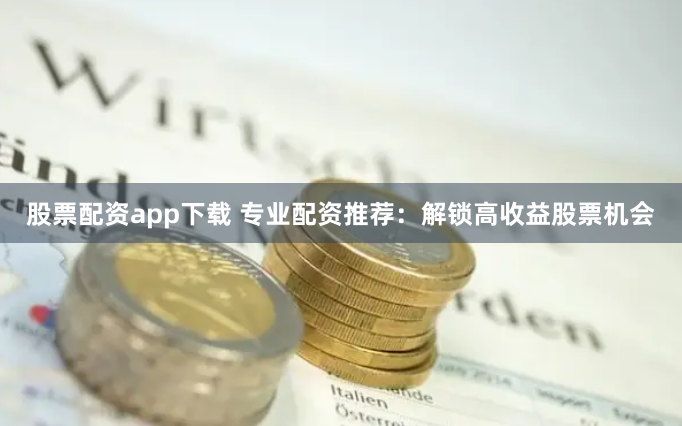 股票配资app下载 专业配资推荐：解锁高收益股票机会