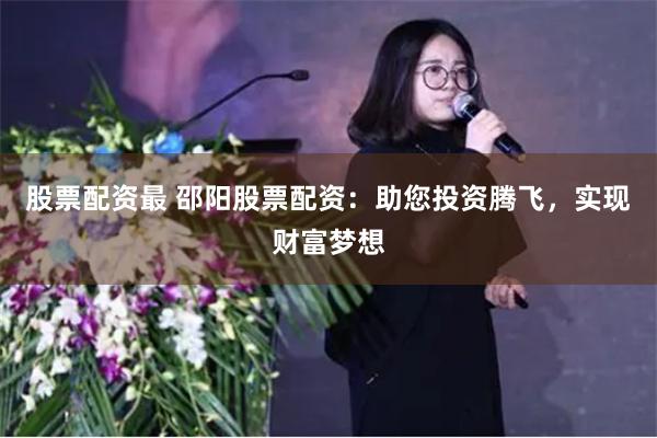 股票配资最 邵阳股票配资：助您投资腾飞，实现财富梦想