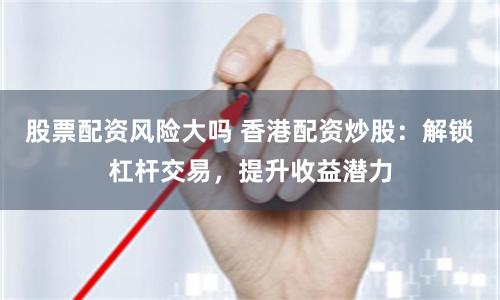 股票配资风险大吗 香港配资炒股：解锁杠杆交易，提升收益潜力