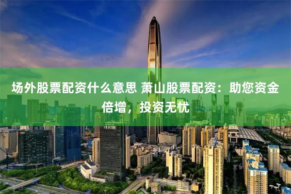 场外股票配资什么意思 萧山股票配资：助您资金倍增，投资无忧