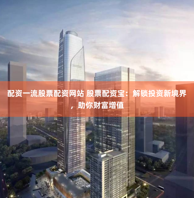 配资一流股票配资网站 股票配资宝：解锁投资新境界，助你财富增值