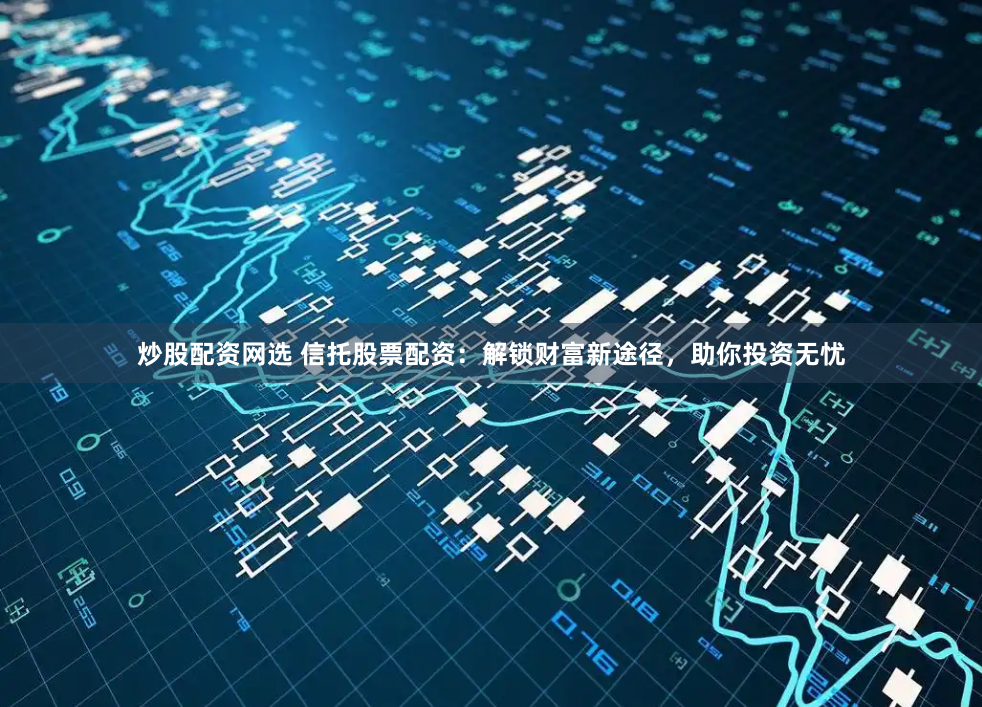 炒股配资网选 信托股票配资：解锁财富新途径，助你投资无忧