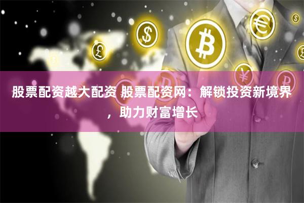 股票配资越大配资 股票配资网：解锁投资新境界，助力财富增长