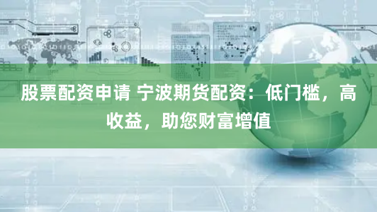 股票配资申请 宁波期货配资：低门槛，高收益，助您财富增值
