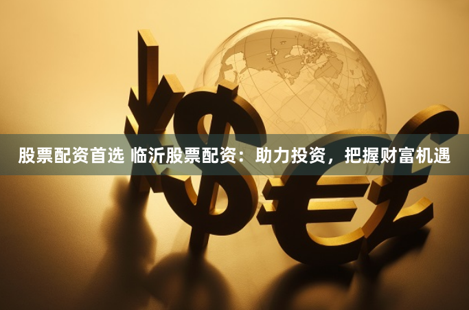 股票配资首选 临沂股票配资：助力投资，把握财富机遇