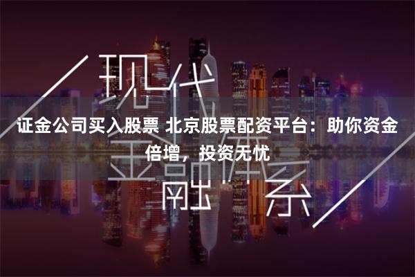 证金公司买入股票 北京股票配资平台：助你资金倍增，投资无忧