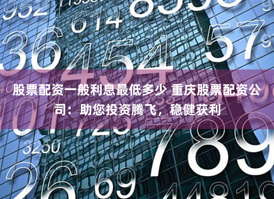 股票配资一般利息最低多少 重庆股票配资公司：助您投资腾飞，稳健获利