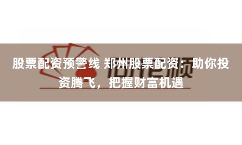 股票配资预警线 郑州股票配资：助你投资腾飞，把握财富机遇