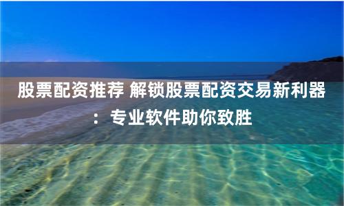 股票配资推荐 解锁股票配资交易新利器:专业软件助你致胜