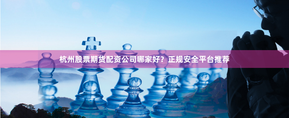 杭州股票期货配资公司哪家好？正规安全平台推荐