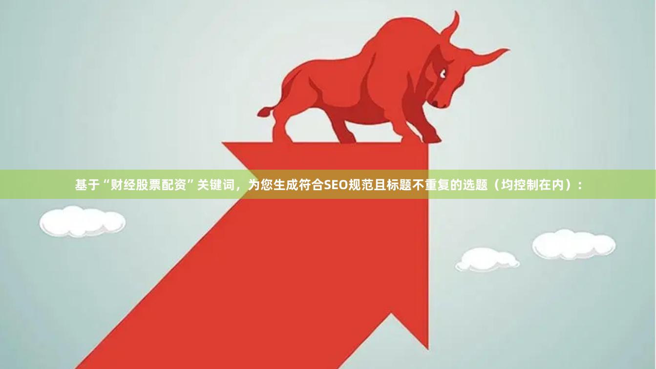 基于“财经股票配资”关键词，为您生成符合SEO规范且标题不重复的选题（均控制在内）：